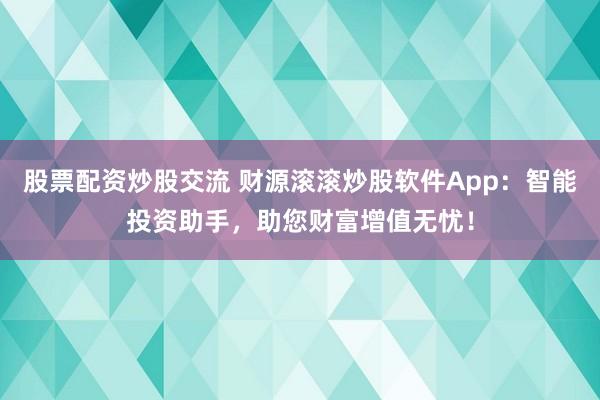 股票配资炒股交流 财源滚滚炒股软件App：智能投资助手，助您财富增值无忧！