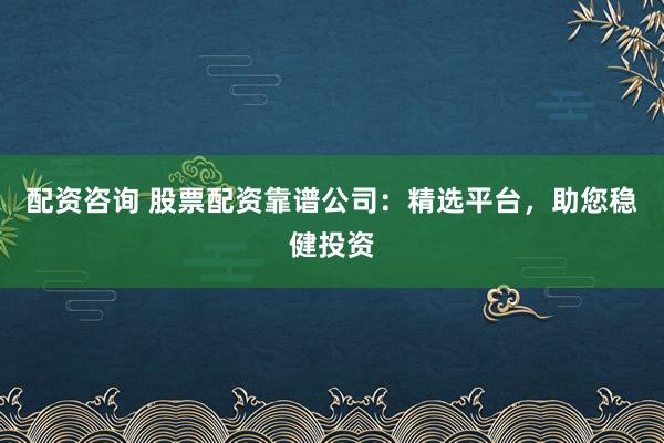 配资咨询 股票配资靠谱公司：精选平台，助您稳健投资