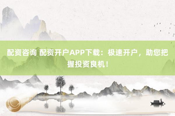 配资咨询 配资开户APP下载：极速开户，助您把握投资良机！