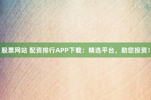 股票网站 配资排行APP下载：精选平台，助您投资！