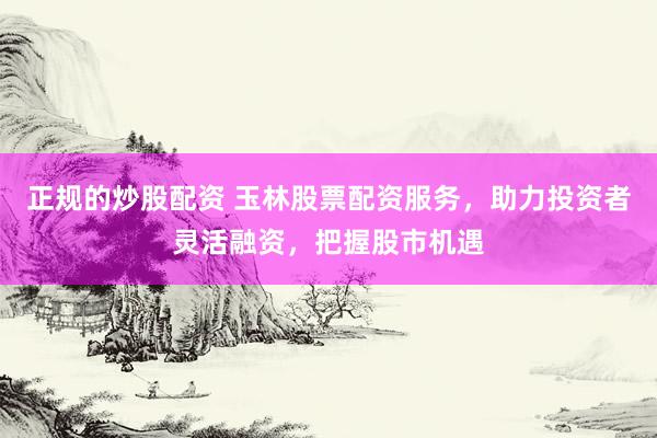 正规的炒股配资 玉林股票配资服务，助力投资者灵活融资，把握股市机遇