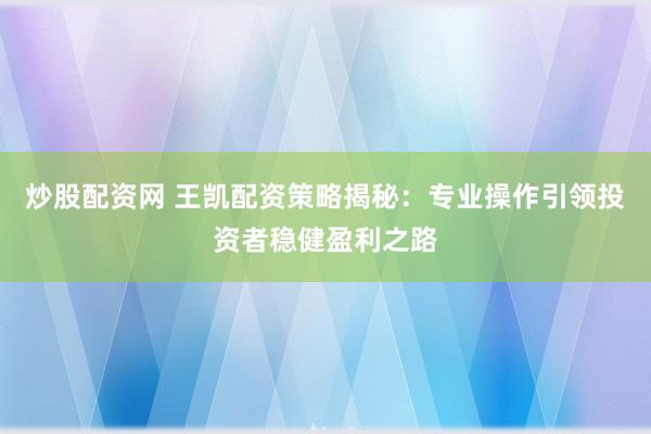炒股配资网 王凯配资策略揭秘：专业操作引领投资者稳健盈利之路