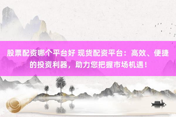 股票配资哪个平台好 现货配资平台：高效、便捷的投资利器，助力您把握市场机遇！