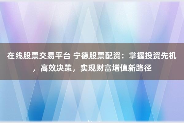 在线股票交易平台 宁德股票配资：掌握投资先机，高效决策，实现财富增值新路径