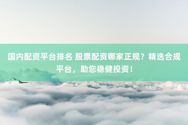 国内配资平台排名 股票配资哪家正规？精选合规平台，助您稳健投资！