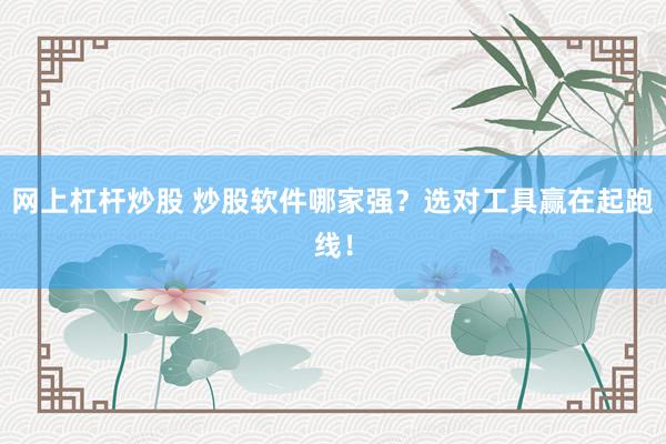 网上杠杆炒股 炒股软件哪家强？选对工具赢在起跑线！