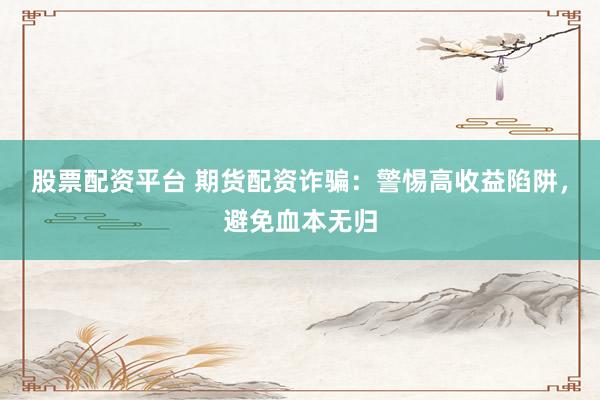 股票配资平台 期货配资诈骗：警惕高收益陷阱，避免血本无归
