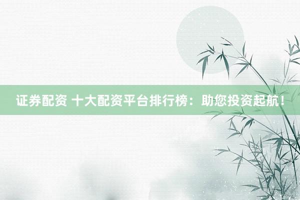 证券配资 十大配资平台排行榜：助您投资起航！
