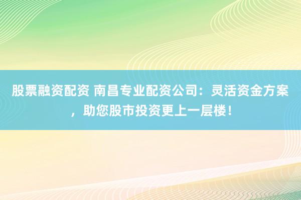 股票融资配资 南昌专业配资公司：灵活资金方案，助您股市投资更上一层楼！