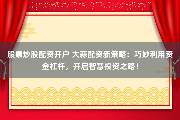 股票炒股配资开户 大蒜配资新策略：巧妙利用资金杠杆，开启智慧投资之路！