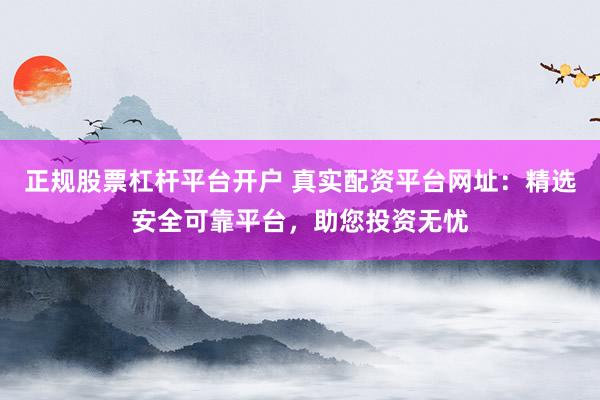 正规股票杠杆平台开户 真实配资平台网址：精选安全可靠平台，助您投资无忧