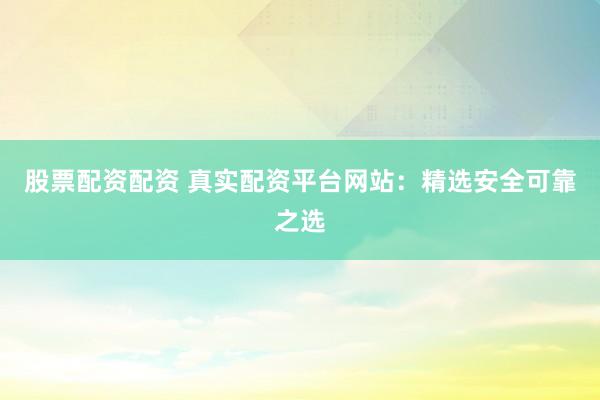 股票配资配资 真实配资平台网站：精选安全可靠之选