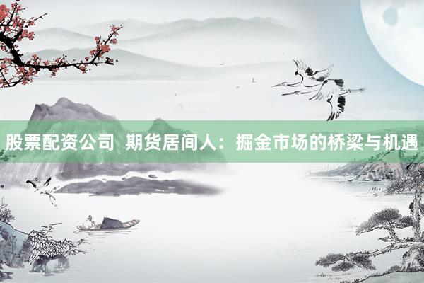 股票配资公司  期货居间人：掘金市场的桥梁与机遇