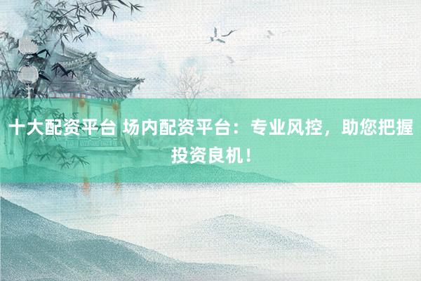 十大配资平台 场内配资平台：专业风控，助您把握投资良机！
