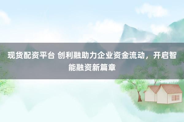 现货配资平台 创利融助力企业资金流动，开启智能融资新篇章