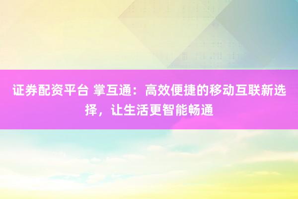 证券配资平台 掌互通：高效便捷的移动互联新选择，让生活更智能畅通