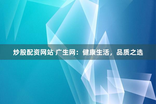 炒股配资网站 广生网：健康生活，品质之选