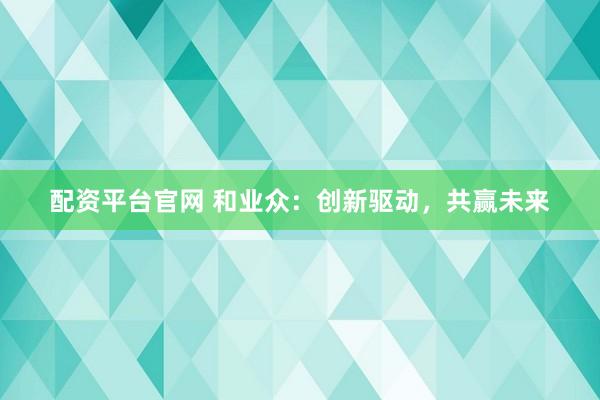配资平台官网 和业众：创新驱动，共赢未来