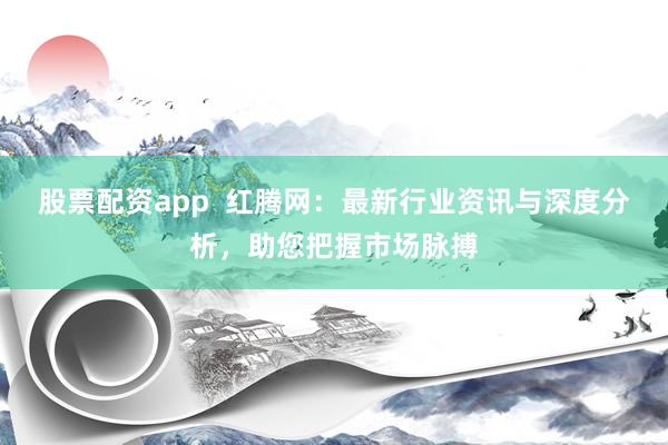 股票配资app  红腾网：最新行业资讯与深度分析，助您把握市场脉搏