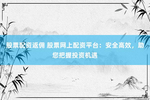 股票配资返佣 股票网上配资平台：安全高效，助您把握投资机遇
