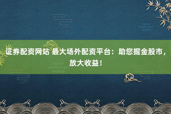 证券配资网站 最大场外配资平台：助您掘金股市，放大收益！