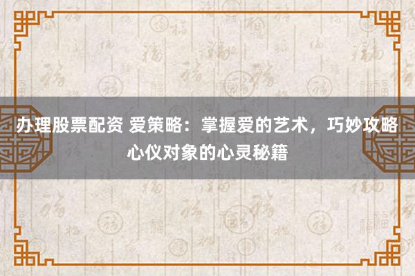 办理股票配资 爱策略：掌握爱的艺术，巧妙攻略心仪对象的心灵秘籍