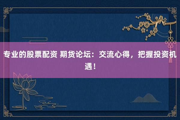 专业的股票配资 期货论坛：交流心得，把握投资机遇！