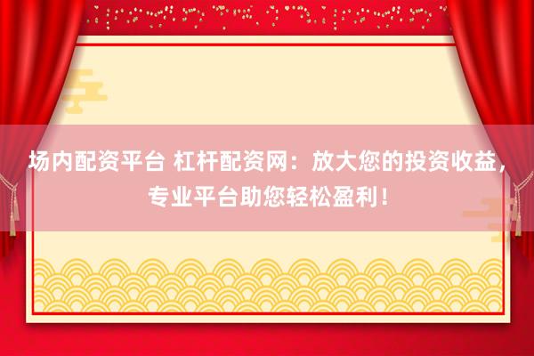 场内配资平台 杠杆配资网：放大您的投资收益，专业平台助您轻松盈利！