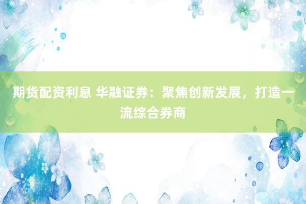 期货配资利息 华融证券：聚焦创新发展，打造一流综合券商