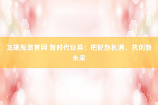 正规配资官网 新时代证券：把握新机遇，共创新未来