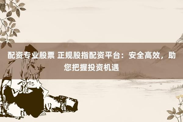 配资专业股票 正规股指配资平台：安全高效，助您把握投资机遇