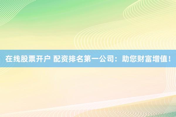 在线股票开户 配资排名第一公司：助您财富增值！