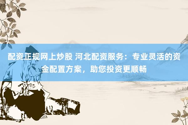 配资正规网上炒股 河北配资服务：专业灵活的资金配置方案，助您投资更顺畅