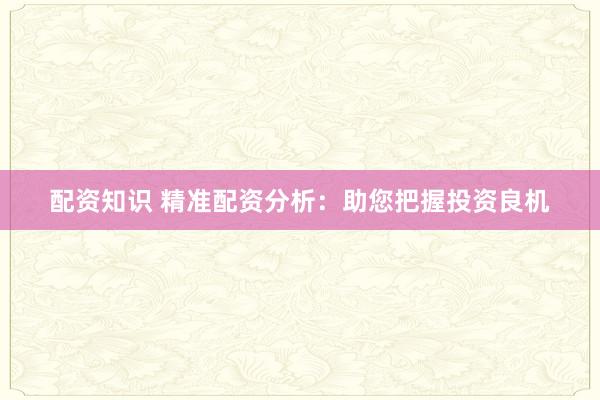 配资知识 精准配资分析：助您把握投资良机