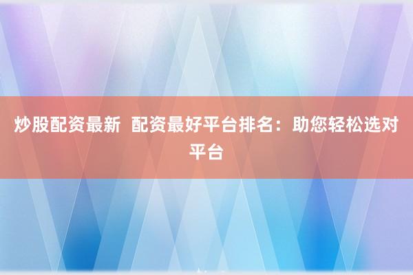 炒股配资最新  配资最好平台排名：助您轻松选对平台