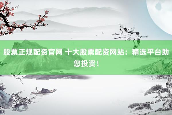 股票正规配资官网 十大股票配资网站：精选平台助您投资！