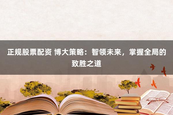 正规股票配资 博大策略：智领未来，掌握全局的致胜之道