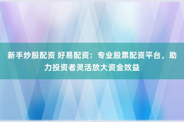 新手炒股配资 好易配资：专业股票配资平台，助力投资者灵活放大资金效益