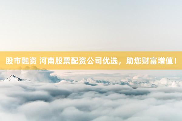 股市融资 河南股票配资公司优选，助您财富增值！