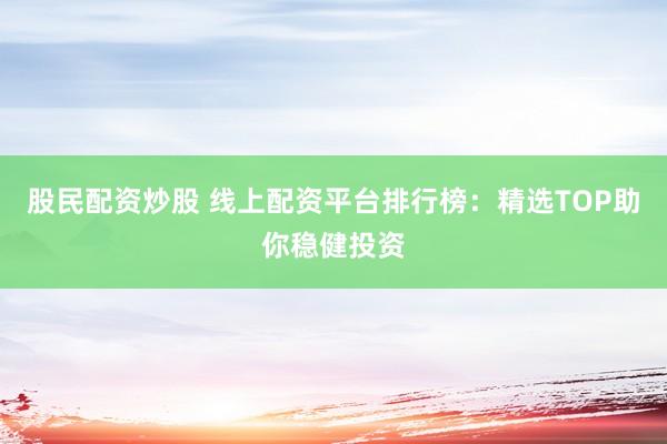 股民配资炒股 线上配资平台排行榜：精选TOP助你稳健投资