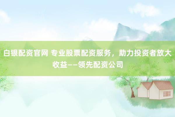 白银配资官网 专业股票配资服务，助力投资者放大收益——领先配资公司