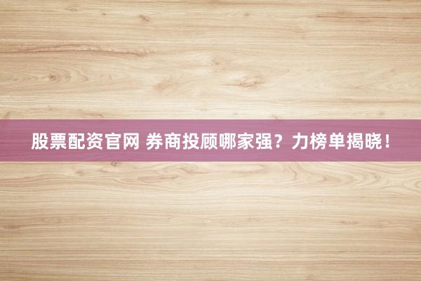 股票配资官网 券商投顾哪家强？力榜单揭晓！