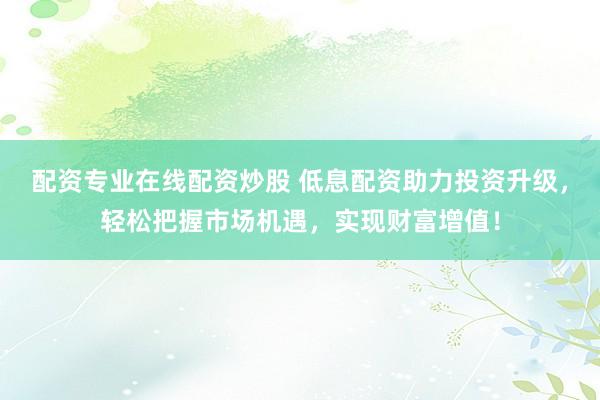 配资专业在线配资炒股 低息配资助力投资升级，轻松把握市场机遇，实现财富增值！