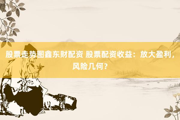 股票走势图鑫东财配资 股票配资收益：放大盈利，风险几何？