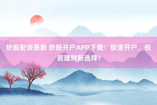 炒股配资最新 炒股开户APP下载：极速开户，投资理财新选择！