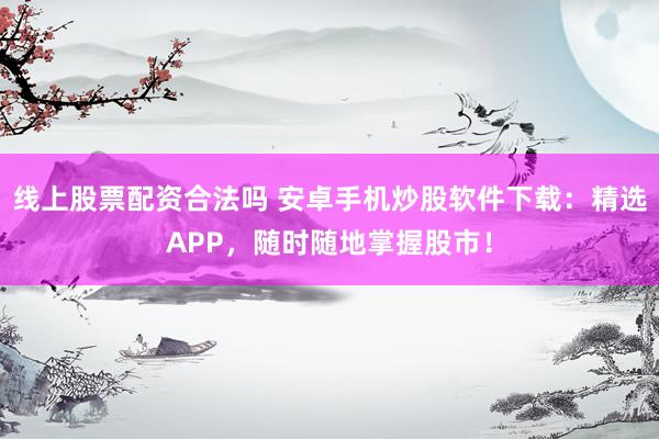 线上股票配资合法吗 安卓手机炒股软件下载：精选APP，随时随地掌握股市！