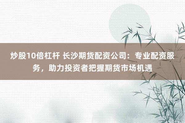 炒股10倍杠杆 长沙期货配资公司：专业配资服务，助力投资者把握期货市场机遇