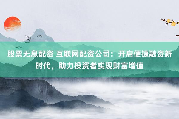股票无息配资 互联网配资公司：开启便捷融资新时代，助力投资者实现财富增值