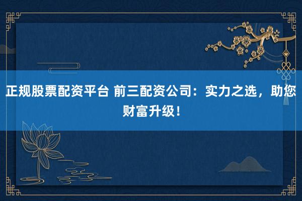 正规股票配资平台 前三配资公司：实力之选，助您财富升级！