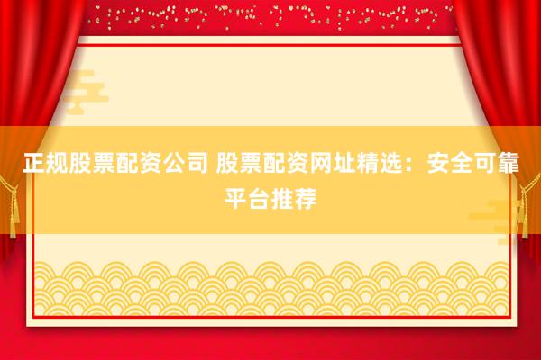 正规股票配资公司 股票配资网址精选：安全可靠平台推荐